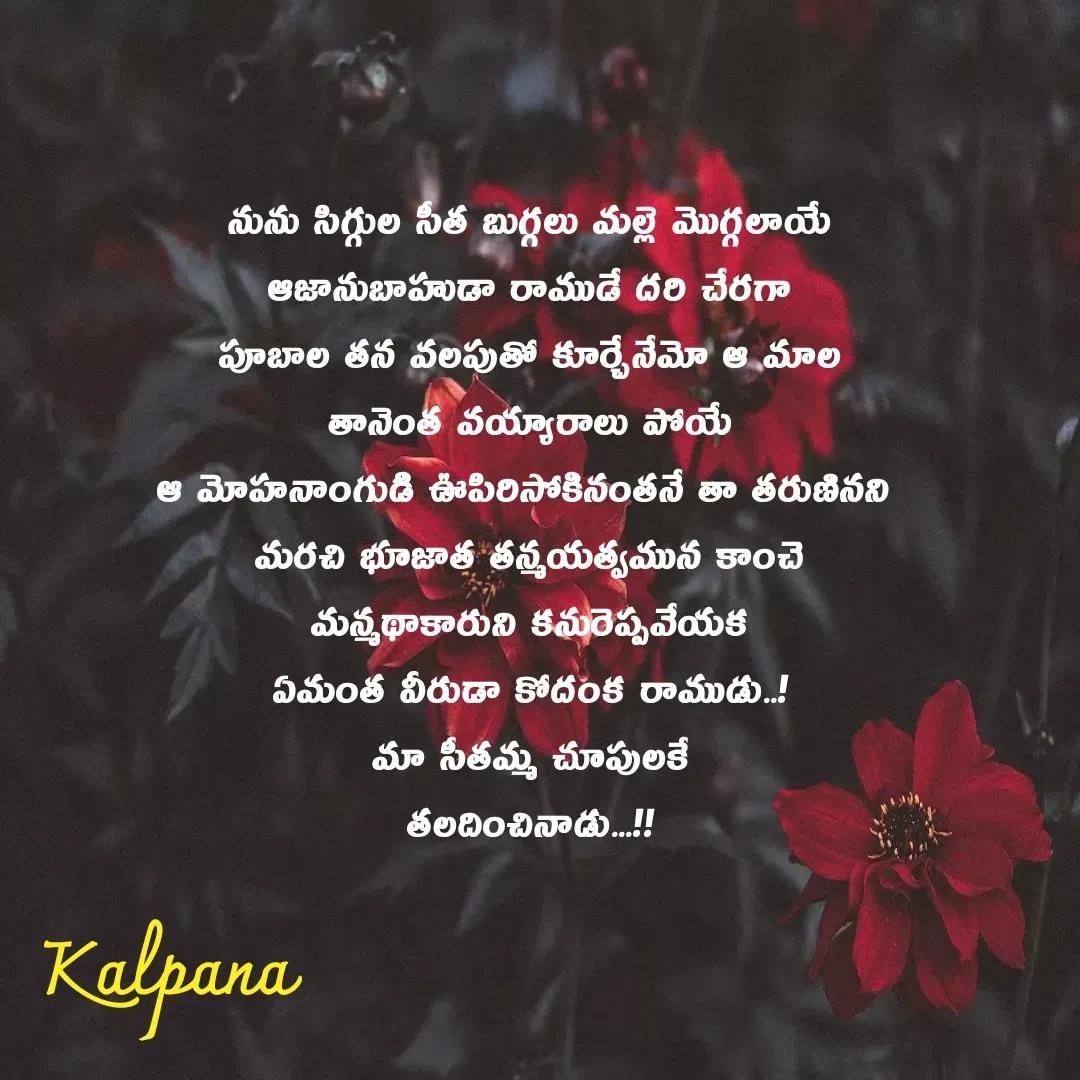 Quote by Kalpana - నును సిగ్గుల సీత బుగ్గలు మల్లె మొగ్గలాయే
ఆజానుబాహుడా రాముడే దరి చేరగా
పూబాల తన వలపుతో కూర్చేనేమో ఆ మాల
తానెంత వయ్యారాలు పోయే
ఆ మోహనాంగుడి ఊపిరిసోకినంతనే తా తరుణినని 
మరచి భూజాత తన్మయత్వమున కాంచె
మన్మథాకారుని కనురెప్పవేయక
ఏమంత వీరుడా కోదంక రాముడు..!
మా సీతమ్మ చూపులకే
తలదించినాడు...!!

 - Made using Quotes Creator App, Post Maker App
