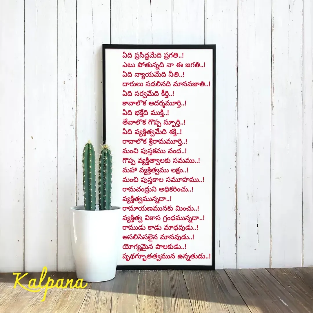 Quote by Kalpana - ఏది ప్రసిద్ధమేది ప్రగతి..!
ఎటు పోతున్నది నా ఈ జగతి..!
ఏది న్యాయమేది నీతి..!
దారులు సడలినది మానవజాతి..!
ఏది సర్వమేది కీర్తి..!
కావాలొక ఆదర్శమూర్తి..!
ఏది భక్తేది ముక్తి..!
తేవాలొక గొప్ప స్ఫూర్తి..!
ఏది వ్యక్తిత్వమేది శక్తి..!
రావాలొక శ్రీరామమూర్తి..!
మంచి పుస్తకము వంద..!
గొప్ప వ్యక్తిత్వాలకు సమము..!
మహా వ్యక్తిత్వము లక్షం..! 
మంచి పుస్తకాల సమూహము..!
రామచంద్రుని అధికరించు..!
వ్యక్తిత్వమున్నదా..!
రామాయణమునకు మించు..!
వ్యక్తిత్వ వికాస గ్రంధమున్నదా..!
రాముడు కాడు మాధవుడు..!
అసలిసిసలైన మానవుడు..!
యోగ్యమైన పాలకుడు..!
పృథగ్భూతత్వమున ఉన్నతుడు..!

 - Made using Quotes Creator App, Post Maker App