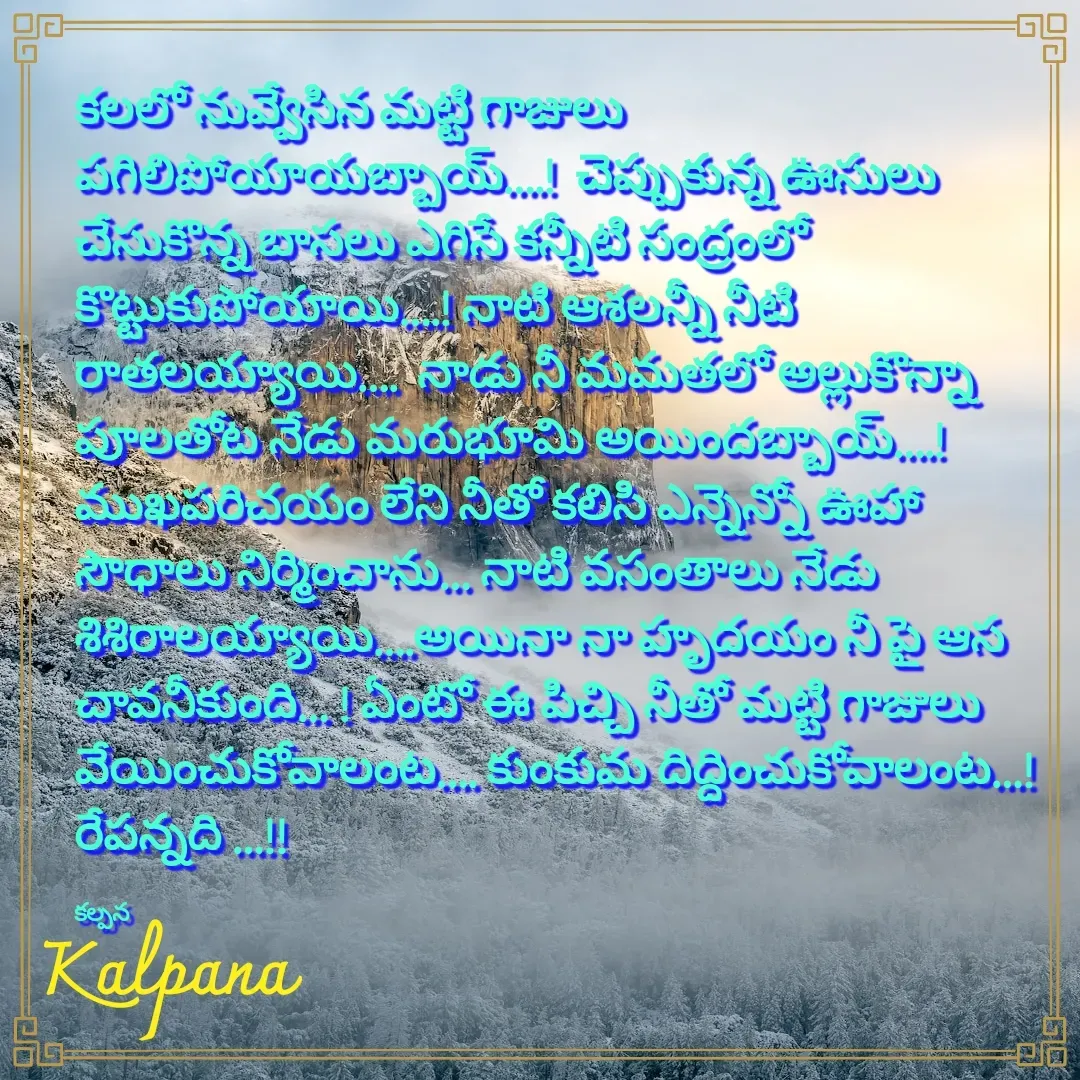 Quote by Kalpana - కలలో నువ్వేసిన మట్టి గాజులు పగిలిపోయాయబ్బాయ్….!  చెప్పుకున్న ఊసులు చేసుకొన్న బాసలు ఎగిసే కన్నీటి సంద్రంలో కొట్టుకుపోయాయి….! నాటి ఆశలన్నీ నీటి రాతలయ్యాయి….  నాడు నీ మమతలో అల్లుకొన్నా పూలతోట నేడు మరుభూమి అయిందబ్బాయ్….!  ముఖపరిచయం లేని నీతో కలిసి ఎన్నెన్నో ఊహా సౌధాలు నిర్మించాను… నాటి వసంతాలు నేడు శిశిరాలయ్యాయి….అయినా నా హృదయం నీ పై ఆస చావనీకుంది… ! ఏంటో ఈ పిచ్చి నీతో మట్టి గాజులు వేయించుకోవాలంట…. కుంకుమ దిద్దించుకోవాలంట…!  రేపన్నది …!!

కల్పన  - Made using Quotes Creator App, Post Maker App