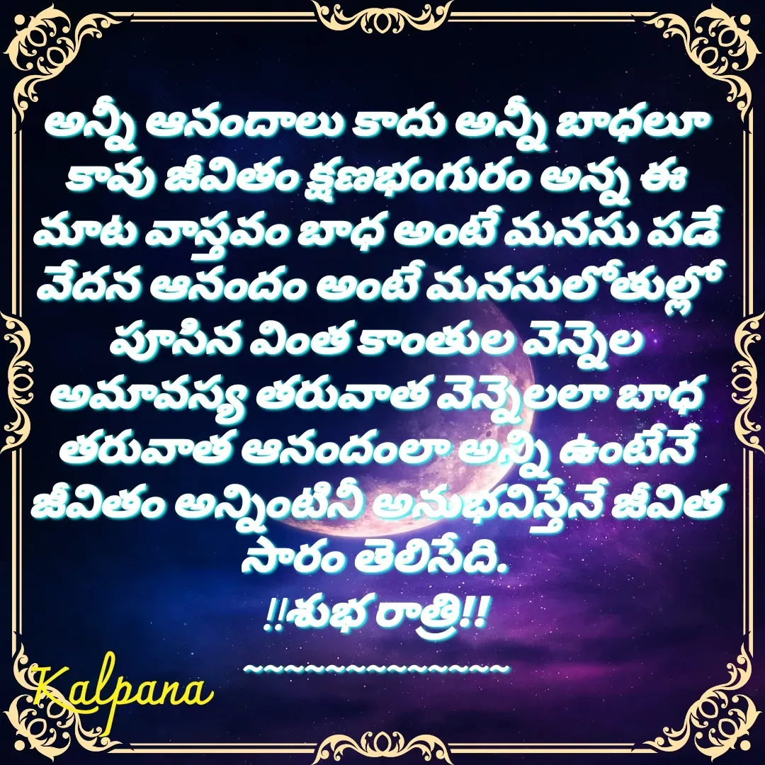 Quote by Kalpana - అన్నీ ఆనందాలు కాదు అన్నీ బాధలూ కావు జీవితం క్షణభంగురం అన్న ఈ మాట వాస్తవం బాధ అంటే మనసు పడే వేదన ఆనందం అంటే మనసులోతుల్లో పూసిన వింత కాంతుల వెన్నెల అమావస్య తరువాత వెన్నెలలా బాధ తరువాత ఆనందంలా అన్ని ఉంటేనే జీవితం అన్నింటినీ అనుభవిస్తేనే జీవిత సారం తెలిసేది.
!!శుభ రాత్రి!!
~~~~~~~~~~~~~ - Made using Quotes Creator App, Post Maker App