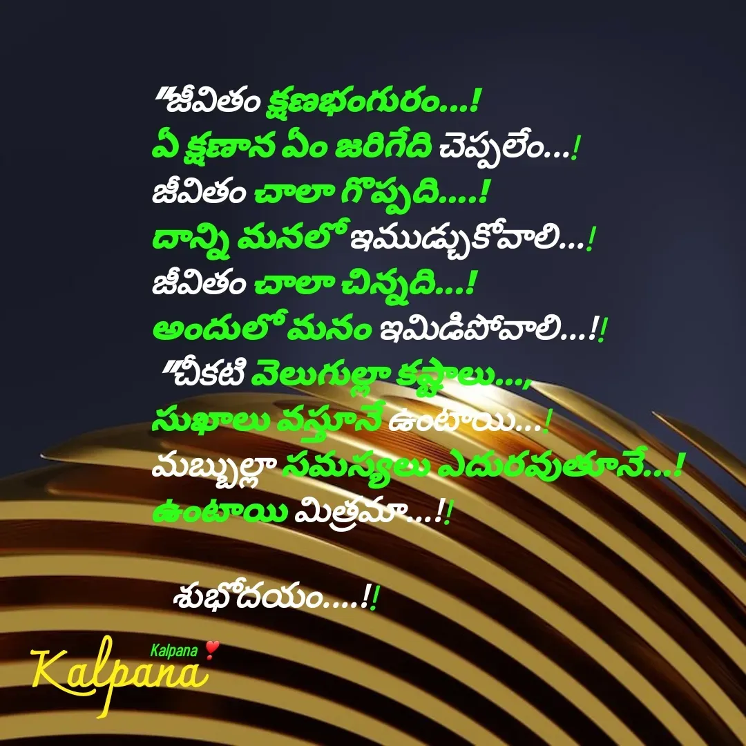 Quote by Kalpana - 
"జీవితం క్షణభంగురం...! 
ఏ క్షణాన ఏం జరిగేది చెప్పలేం...! 
జీవితం చాలా గొప్పది....! 
దాన్ని మనలో ఇముడ్చుకోవాలి...! 
జీవితం చాలా చిన్నది...! 
అందులో మనం ఇమిడిపోవాలి...!!
 "చీకటి వెలుగుల్లా కష్టాలు..., 
సుఖాలు వస్తూనే ఉంటాయి...! 
మబ్బుల్లా సమస్యలు ఎదురవుతూనే...!
ఉంటాయి మిత్రమా...!!

   శుభోదయం....!!

Kalpana ❣  - Made using Quotes Creator App, Post Maker App
