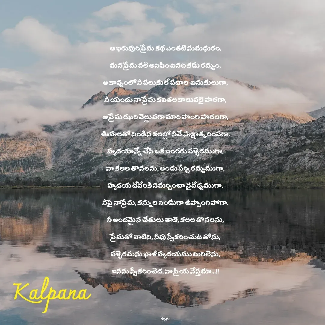 Quote by Kalpana - 
ఆ ఇరువురి ప్రేమ కథ ఎంతటి సుమధురం,
మన ప్రేమ వలె అనిపించినది కడు రమ్యం.
ఆ కావ్యంలో నీ పలుకులే పదాల చినుకులుగా,
నీ యందు నా ప్రేమ కవితల కాలువలై పారగా,
ఆ ప్రేమ ఝరి వెల్లువగా మారి పొంగి పొరలగా,
ఊహలతో నిండిన కలల్లో నీవే సాక్షాత్కరింపగా.
హృదయాన్నే చేసి ఒక బంగరు పళ్ళెరముగా,
నా కలల తొనలను, అందు పేర్చి రమ్యముగా,
హృదయ దేవేరికి సమర్పించా నైవేద్యముగా,
నీపై నాప్రేమ, కన్నుల నిండుగా ఉప్పొంగిపోగా.
నీ అందమైన చేతులు తాకె, కలల తొనలను,
ప్రేమతో వాటిని, నీవు స్వీకరించుట తోను,
పళ్ళెరమను ఖాళీ హృదయము మిగిలెను,
ఐనను స్వీకరించెద, నా ప్రియ నేస్తమా...!!



కల్పన..! - Made using Quotes Creator App, Post Maker App
