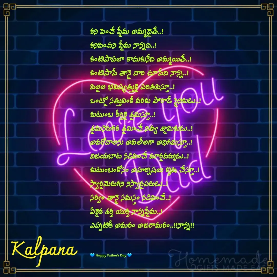 Quote by Kalpana - కని పెంచే ప్రేమ అమ్మదైతే..!
కనిపించని ప్రేమ నాన్నది..!
కంటిపాపలా కాచుకునేది అమ్మయితే..!
కంటిపాపే తానై దారి చూపేది నాన్న..!
పిల్లల భవిష్యత్తుకై పరితపిస్తూ..!
ఒంట్లో సత్తువింకే వరకు పోరాడే సైనికుడు..!
కుటుంబ కీర్తికై శ్రమిస్తూ..!
శ్రమనెరుగక శ్రమించే నిత్య శ్రామికుడు..!
అవరోదాలను అవలీలగా అధిగమిస్తూ..!
విజయబాట నడిపించే మార్గదర్శుడు..!
కుటుంబంకోసం అహర్నిషలు కృషి చేస్తూ..!
స్వార్థమెరుగని నిస్వార్థపరుడు..!
సర్వం తానై సమస్తం నడిపించే..!
ఏకైక శక్తి యుక్తి నాన్నప్రేమ..!
ఎప్పటికీ అమరం అజరామరం..!!నాన్న!!


💙 Happy Father's Day 💙  - Made using Quotes Creator App, Post Maker App