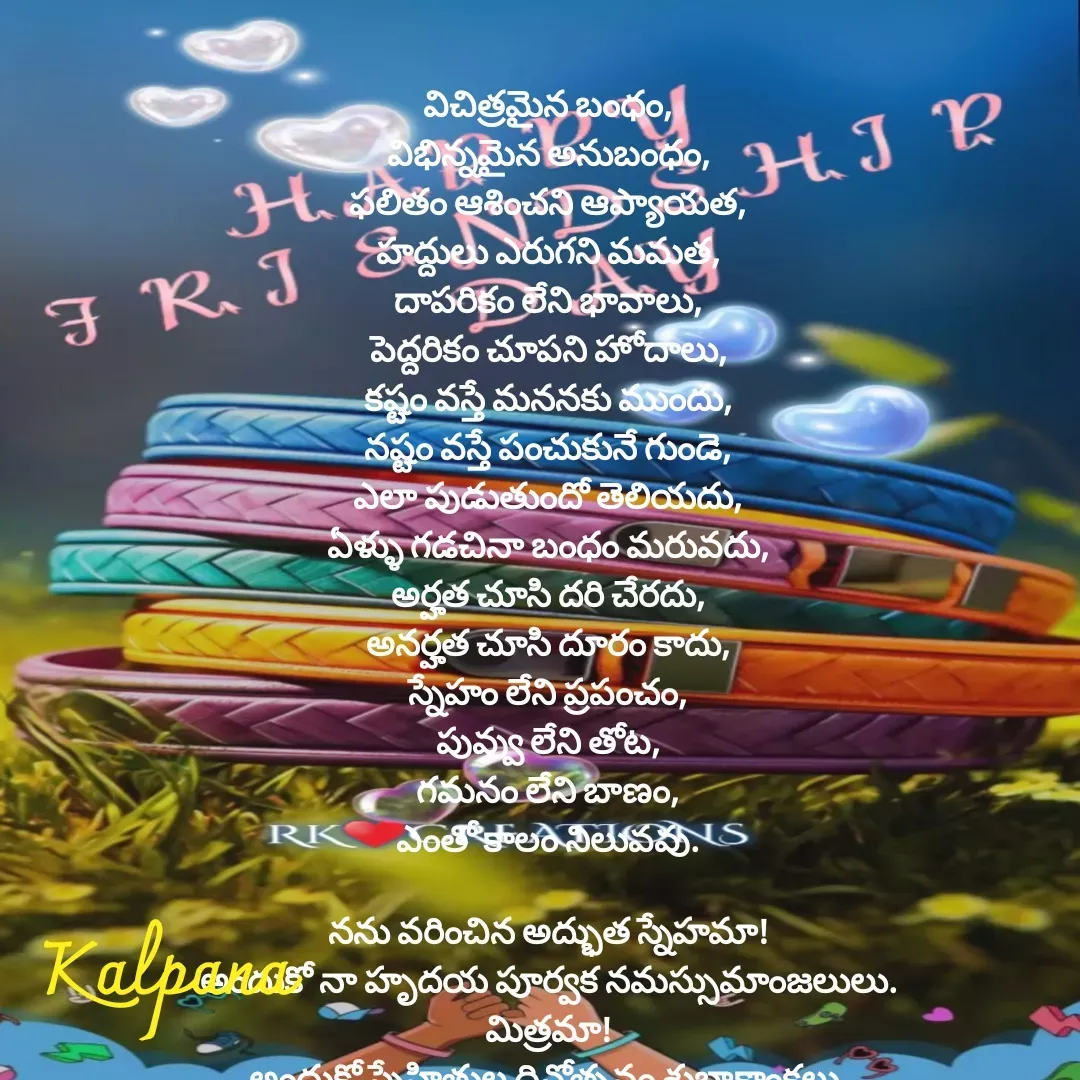Quote by Kalpana - విచిత్రమైన బంధం,
విభిన్నమైన అనుబంధం,
ఫలితం ఆశించని ఆప్యాయత,
హద్దులు ఎరుగని మమత,
దాపరికం లేని భావాలు,
పెద్దరికం చూపని హోదాలు,
కష్టం వస్తే మననకు ముందు,
నష్టం వస్తే పంచుకునే గుండె,
ఎలా పుడుతుందో తెలియదు,
ఏళ్ళు గడచినా బంధం మరువదు,
అర్హత చూసి దరి చేరదు,
అనర్హత చూసి దూరం కాదు,
స్నేహం లేని ప్రపంచం,
పువ్వు లేని తోట,
గమనం లేని బాణం,
ఎంతో కాలం నిలువవు.

నను వరించిన అద్భుత స్నేహమా!
అందుకో నా హృదయ పూర్వక నమస్సుమాంజలులు.
మిత్రమా!
అందుకో స్నేహితుల దినోత్సవం శుభాకాంక్షలు.

 - Made using Quotes Creator App, Post Maker App