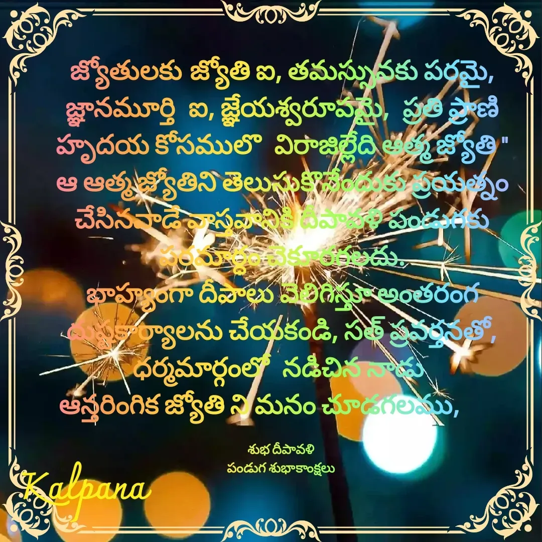 Quote by Kalpana - జ్యోతులకు జ్యోతి ఐ, తమస్సునకు పరమై, జ్ఞానమూర్తి  ఐ, జ్ఞేయశ్వరూపమై,  ప్రతి ప్రాణి హృదయ కోసములొ  విరాజిల్లేది ఆత్మ జ్యోతి "
ఆ ఆత్మ జ్యోతిని తెలుసుకొనేందుకు ప్రయత్నం చేసినవాడే వాస్తవానికి దీపావళి పండుగకు పరమార్ధం చెకూరగలదు.
భాహ్యంగా దీపాలు వెలిగిస్తూ అంతరంగ దుష్టకార్యాలను చేయకండి, సత్ ప్రవర్తనతో, ధర్మమార్గంలో  నడిచిన నాడు 
ఆన్తరింగిక జ్యోతి ని మనం చూడగలము,      

శుభ దీపావళి 
పండుగ శుభాకాంక్షలు  - Made using Quotes Creator App, Post Maker App