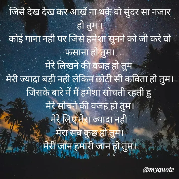 Quote by Palak writes - जिसे देख देख कर आखें ना थके वो सुंदर सा नजार हो तुम ।
कोई गाना नही पर जिसे हमेशा सुनने को जी करे वो फसाना हो तुम।
मेरे लिखने की वजह हो तुम 
मेरी ज्यादा बड़ी नही लेकिन छोटी सी कविता हो तुम।
जिसके बारे में मैं हमेशा सोचती रहती हु 
मेरे सोचने की वजह हो तुम।
मेरे लिए मेरा ज्यादा नही 
मेरा सब कुछ हो तुम।
मेरी जान हमारी जान हो तुम। - Made using Quotes Creator App, Post Maker App