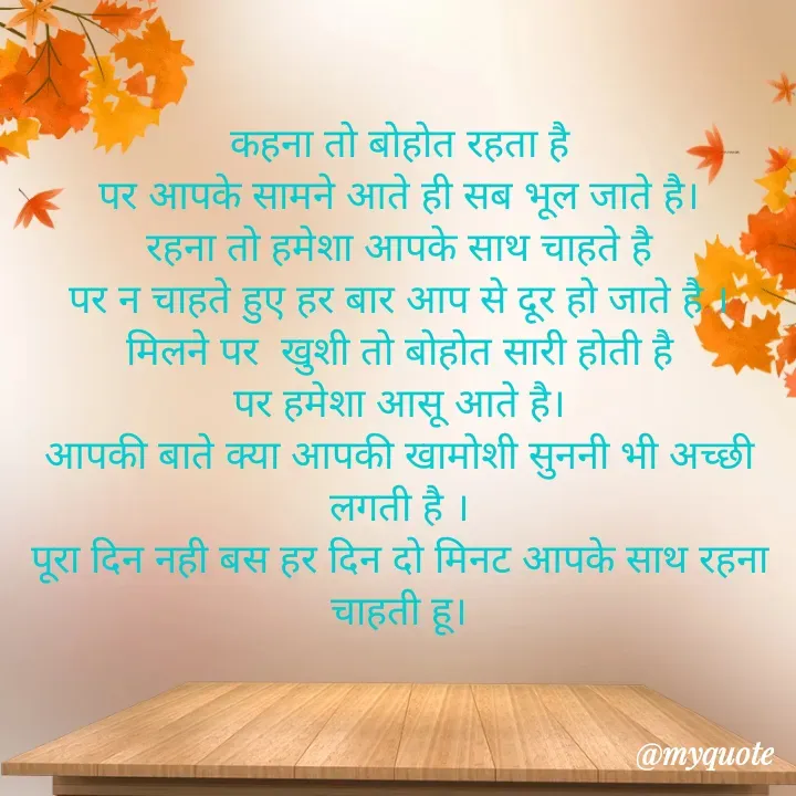 Quote by Palak writes - कहना तो बोहोत रहता है
पर आपके सामने आते ही सब भूल जाते है।
रहना तो हमेशा आपके साथ चाहते है
पर न चाहते हुए हर बार आप से दूर हो जाते है ।
मिलने पर  खुशी तो बोहोत सारी होती है
पर हमेशा आसू आते है।
आपकी बाते क्या आपकी खामोशी सुननी भी अच्छी लगती है ।
पूरा दिन नही बस हर दिन दो मिनट आपके साथ रहना चाहती हू।
 - Made using Quotes Creator App, Post Maker App