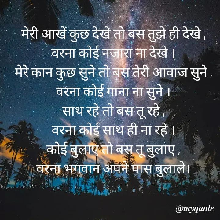 Quote by Palak writes - मेरी आखें कुछ देखे तो बस तुझे ही देखे ,
वरना कोई नजारा ना देखे ।
मेरे कान कुछ सुने तो बस तेरी आवाज सुने ,
वरना कोई गाना ना सुने ।
साथ रहे तो बस तू रहे ,
वरना कोई साथ ही ना रहे ।
कोई बुलाए तो बस तू बुलाए ,
वरना भगवान अपने पास बुलाले। - Made using Quotes Creator App, Post Maker App