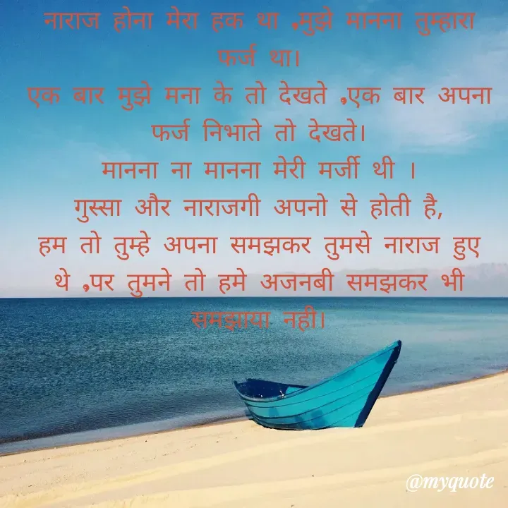 Quote by Palak writes - नाराज होना मेरा हक था ,मुझे मानना तुम्हारा फर्ज था।
एक बार मुझे मना के तो देखते ,एक बार अपना फर्ज निभाते तो देखते।
मानना ना मानना मेरी मर्जी थी ।
गुस्सा और नाराजगी अपनो से होती है,
हम तो तुम्हे अपना समझकर तुमसे नाराज हुए थे ,पर तुमने तो हमे अजनबी समझकर भी समझाया नही। - Made using Quotes Creator App, Post Maker App