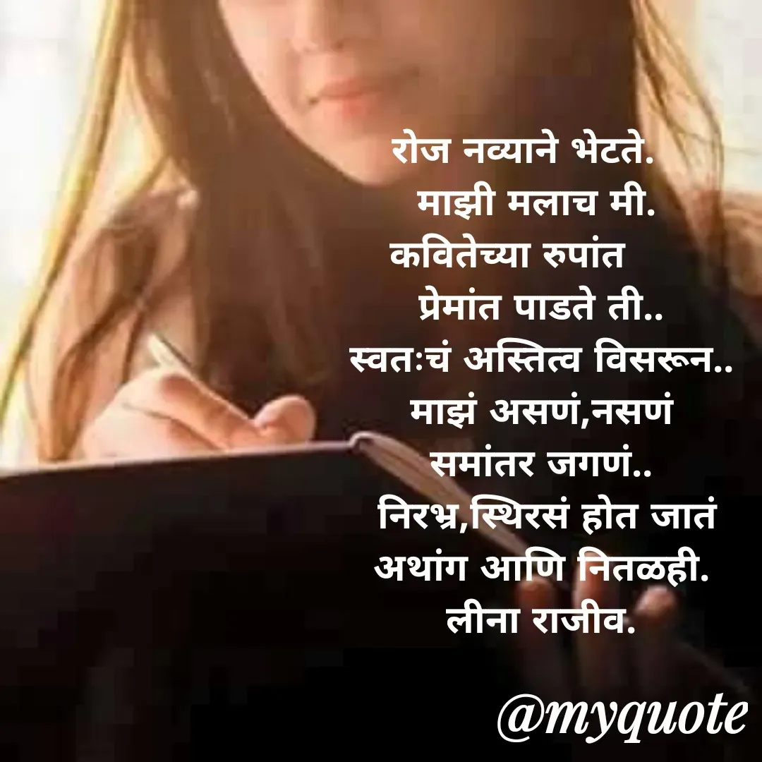 Quote by Leena Deshpande - रोज नव्याने भेटते.   
   माझी मलाच मी.    
कवितेच्या रुपांत      
प्रेमांत पाडते ती..
स्वतःचं अस्तित्व विसरून..
माझं असणं,नसणं
समांतर जगणं..
 निरभ्र,स्थिरसं होत जातं
अथांग आणि नितळही.
लीना राजीव.

 - Made using Quotes Creator App, Post Maker App