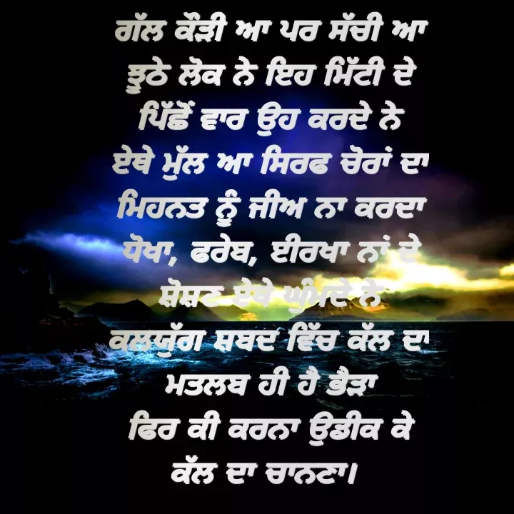 Quote by Khushdeep Kaur - ਗੱਲ ਕੌੜੀ ਆ ਪਰ ਸੱਚੀ ਆ
ਝੂਠੇ ਲੋਕ ਨੇ ਇਹ ਮਿੱਟੀ ਦੇ
ਪਿੱਛੋਂ ਵਾਰ ਉਹ ਕਰਦੇ ਨੇ
ਏਥੇ ਮੁੱਲ ਆ ਸਿਰਫ ਚੋਰਾਂ ਦਾ
ਮਿਹਨਤ ਨੂੰ ਜੀਅ ਨਾ ਕਰਦਾ
ਧੋਖਾ, ਫਰੇਬ, ਈਰਖਾ ਨਾਂ ਦੇ
ਸ਼ੋਸ਼ਣ ਏਥੇ ਘੁੰਮਦੇ ਨੇ
ਕਲਯੁੱਗ ਸ਼ਬਦ ਵਿੱਚ ਕੱਲ ਦਾ
ਮਤਲਬ ਹੀ ਹੈ ਭੈੜਾ
ਫਿਰ ਕੀ ਕਰਨਾ ਉਡੀਕ ਕੇ
ਕੱਲ ਦਾ ਚਾਨਣਾ।  - Made using Quotes Creator App, Post Maker App