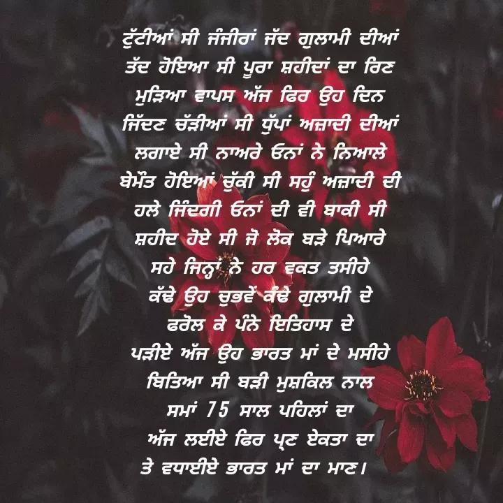 Quote by Khushdeep Kaur - ਟੁੱਟੀਆਂ ਸੀ ਜੰਜੀਰਾਂ ਜੱਦ ਗੁਲਾਮੀ ਦੀਆਂ
ਤੱਦ ਹੋਇਆ ਸੀ ਪੂਰਾ ਸ਼ਹੀਦਾਂ ਦਾ ਰਿਣ
ਮੁੜਿਆ ਵਾਪਸ ਅੱਜ ਫਿਰ ਉਹ ਦਿਨ
ਜਿੱਦਣ ਚੱੜੀਆਂ ਸੀ ਧੁੱਪਾਂ ਅਜ਼ਾਦੀ ਦੀਆਂ
ਲਗਾਏ ਸੀ ਨਾਅਰੇ ਓਨਾਂ ਨੇ ਨਿਆਲੇ
ਬੇਮੌਤ ਹੋਇਆਂ ਚੁੱਕੀ ਸੀ ਸਹੁੰ ਅਜ਼ਾਦੀ ਦੀ
ਹਲੇ ਜਿੰਦਗੀ ਓਨਾਂ ਦੀ ਵੀ ਬਾਕੀ ਸੀ
ਸ਼ਹੀਦ ਹੋਏ ਸੀ ਜੋ ਲੋਕ ਬੜੇ ਪਿਆਰੇ
ਸਹੇ ਜਿਨ੍ਹਾਂ ਨੇ ਹਰ ਵਕਤ ਤਸੀਹੇ
ਕੱਢੇ ਉਹ ਚੁਭਵੇੰ ਕੰਢੇ ਗੁਲਾਮੀ ਦੇ
ਫਰੋਲ ਕੇ ਪੰਨੇ ਇਤਿਹਾਸ ਦੇ
ਪੜੀਏ ਅੱਜ ਉਹ ਭਾਰਤ ਮਾਂ ਦੇ ਮਸੀਹੇ
ਬਿਤਿਆ ਸੀ ਬੜੀ ਮੁਸ਼ਕਿਲ ਨਾਲ
ਸਮਾਂ 75 ਸਾਲ ਪਹਿਲਾਂ ਦਾ
ਅੱਜ ਲਈਏ ਫਿਰ ਪ੍ਣ ਏਕਤਾ ਦਾ
ਤੇ ਵਧਾਈਏ ਭਾਰਤ ਮਾਂ ਦਾ ਮਾਣ।  - Made using Quotes Creator App, Post Maker App
