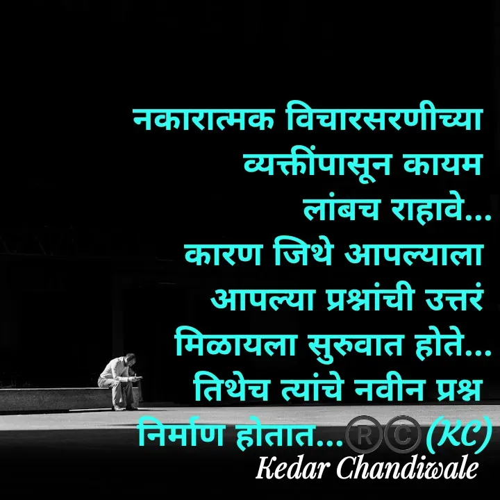 Quote by Kedar Chandiwaale - नकारात्मक विचारसरणीच्या 
व्यक्तींपासून कायम 
लांबच राहावे...
कारण जिथे आपल्याला 
आपल्या प्रश्नांची उत्तरं 
मिळायला सुरुवात होते...
तिथेच त्यांचे नवीन प्रश्न 
निर्माण होतात...®️©️(KC) - Made using Quotes Creator App, Post Maker App