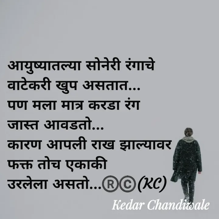 Quote by Kedar Chandiwaale - आयुष्यातल्या सोनेरी रंगाचे 
वाटेकरी खुप असतात...
पण मला मात्र करडा रंग 
जास्त आवडतो...
कारण आपली राख झाल्यावर 
फक्त तोच एकाकी 
उरलेला असतो...®️©️(KC) - Made using Quotes Creator App, Post Maker App