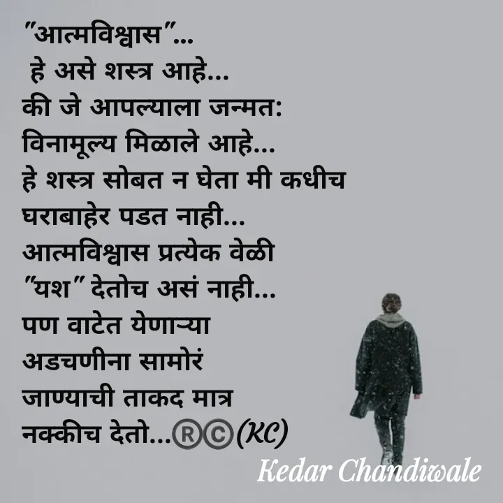 Quote by Kedar Chandiwaale - "आत्मविश्वास"...
 हे असे शस्त्र आहे...
की जे आपल्याला जन्मत:
विनामूल्य मिळाले आहे...
हे शस्त्र सोबत न घेता मी कधीच 
घराबाहेर पडत नाही...
आत्मविश्वास प्रत्येक वेळी 
"यश" देतोच असं नाही...
पण वाटेत येणाऱ्या 
अडचणीना सामोरं 
जाण्याची ताकद मात्र 
नक्कीच देतो...®️©️(KC) - Made using Quotes Creator App, Post Maker App
