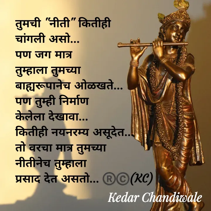 Quote by Kedar Chandiwaale - तुमची "नीती" कितीही 
चांगली असो...
पण जग मात्र 
तुम्हाला तुमच्या 
बाह्यरूपानेच ओळखते...
पण तुम्ही निर्माण 
केलेला देखावा...
कितीही नयनरम्य असूदेत...
तो वरचा मात्र तुमच्या 
नीतीनेच तुम्हाला 
प्रसाद देत असतो... ®️©️(KC) - Made using Quotes Creator App, Post Maker App
