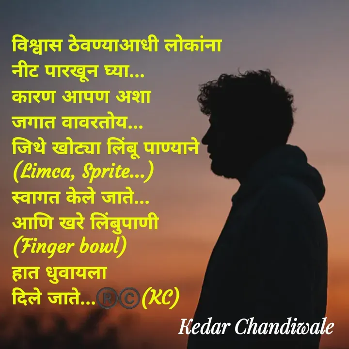 Quote by Kedar Chandiwaale - विश्वास ठेवण्याआधी लोकांना 
नीट पारखून घ्या...
कारण आपण अशा 
जगात वावरतोय...
जिथे खोट्या लिंबू पाण्याने 
(Limca, Sprite...) 
स्वागत केले जाते...
आणि खरे लिंबुपाणी 
(Finger bowl) 
हात धुवायला 
दिले जाते...®️©️(KC) - Made using Quotes Creator App, Post Maker App