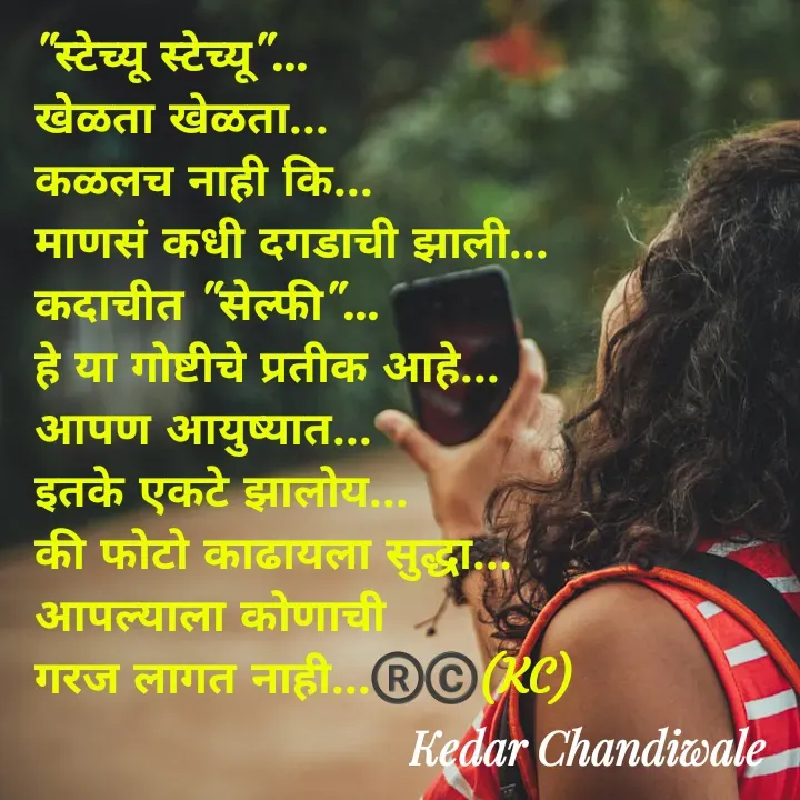 Quote by Kedar Chandiwaale - "स्टेच्यू स्टेच्यू"...
खेेळता खेळता...
कळलच नाही कि...
माणसं कधी दगडाची झाली...
कदाचीत "सेल्फी"...
हे या गोष्टीचे प्रतीक आहे...
आपण आयुष्यात...
इतके एकटे झालोय...
की फोटो काढायला सुद्धा... 
आपल्याला कोणाची 
गरज लागत नाही...®️©️(KC)
                   - Made using Quotes Creator App, Post Maker App