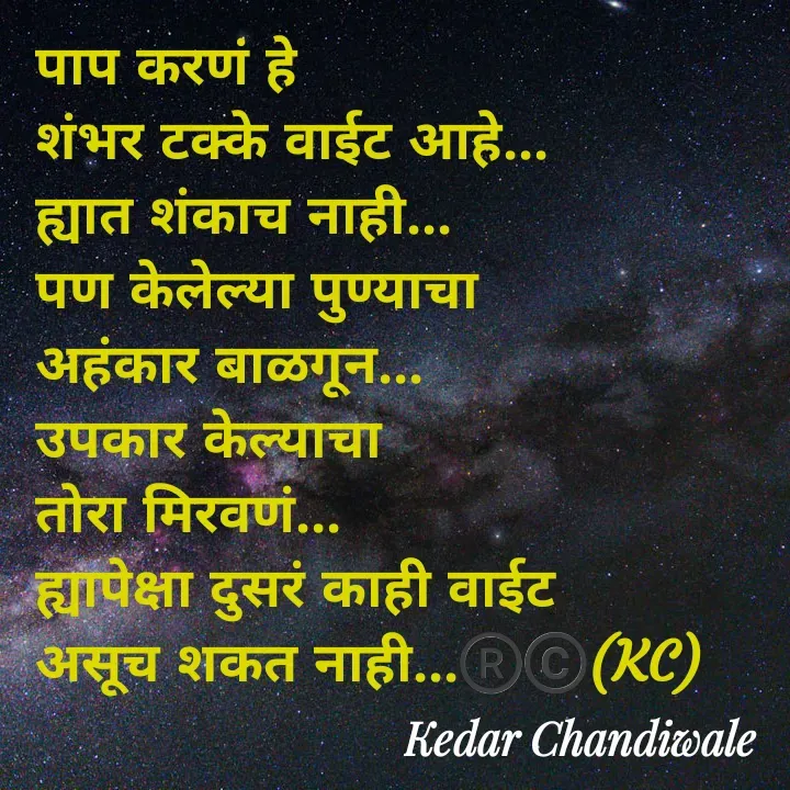 Quote by Kedar Chandiwaale - पाप करणं हे 
शंभर टक्के वाईट आहे...
ह्यात शंकाच नाही...
पण केलेल्या पुण्याचा 
अहंकार बाळगून...
उपकार केल्याचा 
तोरा मिरवणं...
ह्यापेक्षा दुसरं काही वाईट 
असूच शकत नाही...®️©️(KC) - Made using Quotes Creator App, Post Maker App