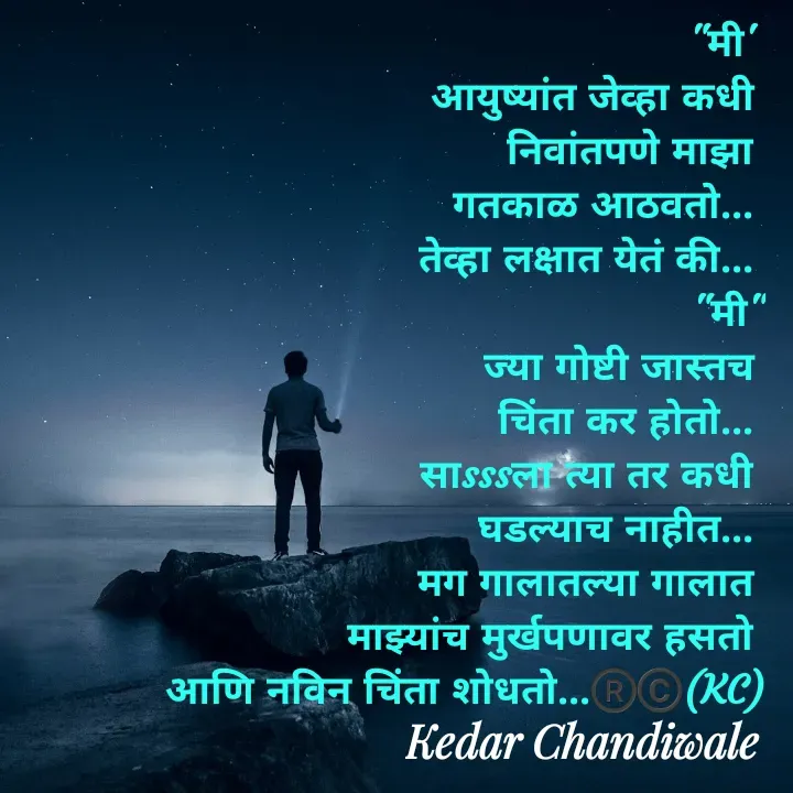 Quote by Kedar Chandiwaale - "मी' 
आयुष्यांत जेव्हा कधी 
निवांतपणे माझा 
गतकाळ आठवतो... 
तेव्हा लक्षात येतं की... 
"मी"
ज्या गोष्टी जास्तच 
चिंता कर होतो... 
साsssला त्या तर कधी 
घडल्याच नाहीत... 
मग गालातल्या गालात 
माझ्यांच मुर्खपणावर हसतो 
आणि नविन चिंता शोधतो...®️©️(KC) - Made using Quotes Creator App, Post Maker App