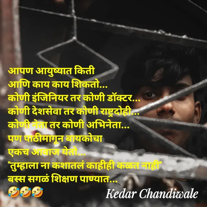Quote by Kedar Chandiwaale - आपण आयुष्यात किती 
आणि काय काय शिकतो...
कोणी इंजिनियर तर कोणी डॉक्टर...
कोणी देशसेवा तर कोणी राष्ट्रदोही...
कोणी नेता तर कोणी अभिनेता...
पण पाठीमागून बायकोचा 
एकच आवाज येतो...
"तुम्हाला ना कशातलं काहीही कळत नाही"
बस्स सगळं शिक्षण पाण्यात... 
🤣🤣🤣 - Made using Quotes Creator App, Post Maker App