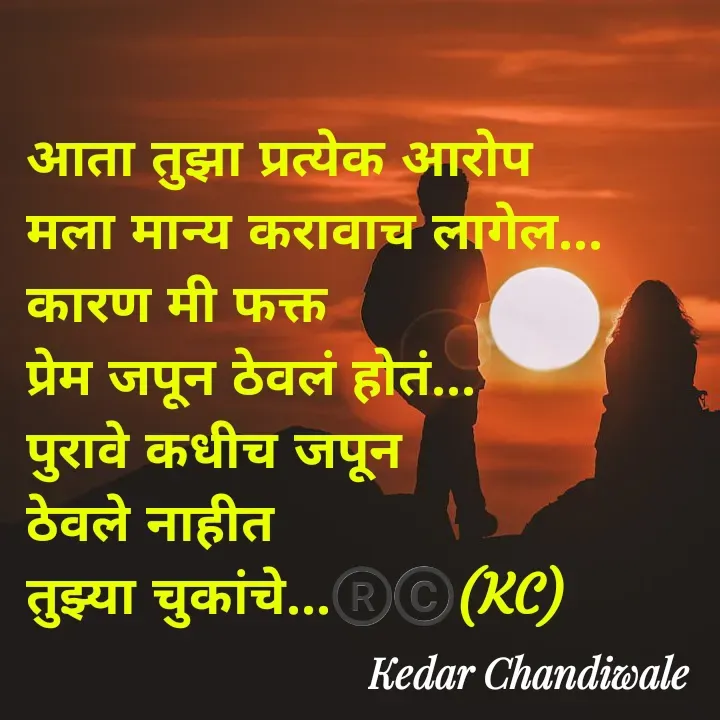 Quote by Kedar Chandiwaale - आता तुझा प्रत्येक आरोप 
मला मान्य करावाच लागेल...
कारण मी फक्त 
प्रेम जपून ठेवलं होतं...
पुरावे कधीच जपून 
ठेवले नाहीत 
तुझ्या चुकांचे...®️©️(KC) - Made using Quotes Creator App, Post Maker App