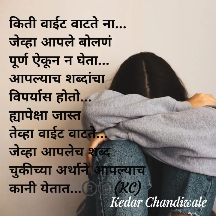 Quote by Kedar Chandiwaale - किती वाईट वाटते ना...
जेव्हा आपले बोलणं 
पूर्ण ऐकून न घेता...
आपल्याच शब्दांचा 
विपर्यास होतो...
ह्यापेक्षा जास्त 
तेव्हा वाईट वाटते...
जेव्हा आपलेच शब्द 
चुकीच्या अर्थाने आपल्याच 
कानी येतात...®️©️(KC) - Made using Quotes Creator App, Post Maker App