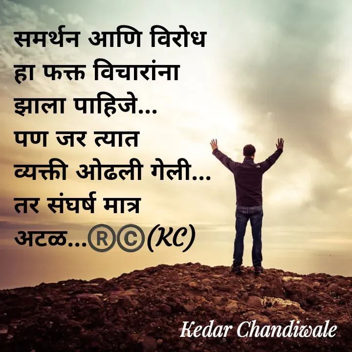 Quote by Kedar Chandiwaale - समर्थन आणि विरोध 
हा फक्त विचारांना 
झाला पाहिजे...
पण जर त्यात 
व्यक्ती ओढली गेली...
तर संघर्ष मात्र 
अटळ...®️©️(KC) - Made using Quotes Creator App, Post Maker App