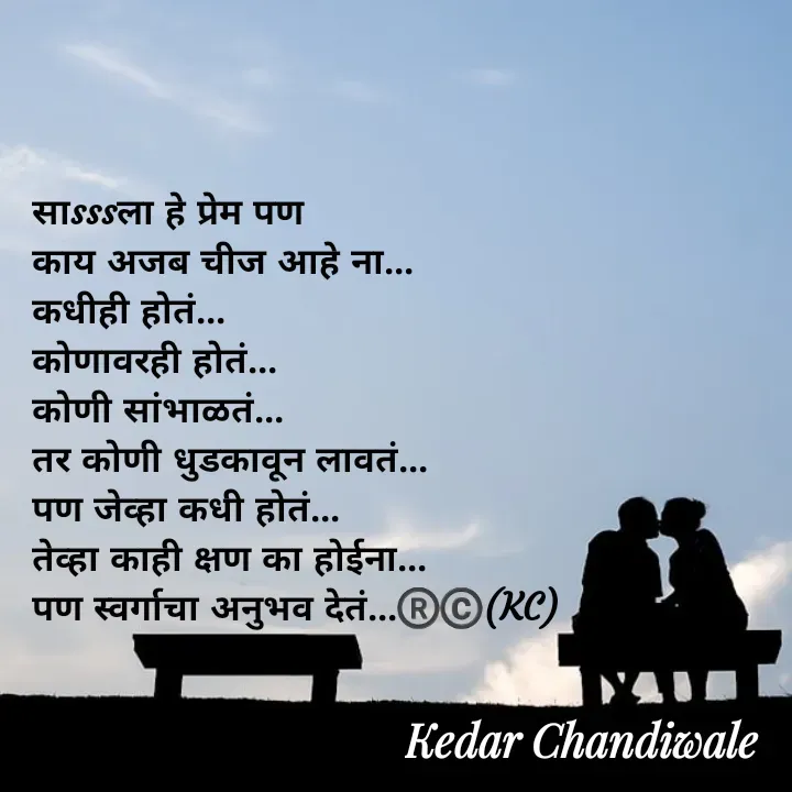 Quote by Kedar Chandiwaale - साsssला हे प्रेम पण 
काय अजब चीज आहे ना...
कधीही होतं... 
कोणावरही होतं...
कोणी सांभाळतं... 
तर कोणी धुडकावून लावतं...
पण जेव्हा कधी होतं...
तेव्हा काही क्षण का होईना...
पण स्वर्गाचा अनुभव देतं...®️©️(KC) - Made using Quotes Creator App, Post Maker App
