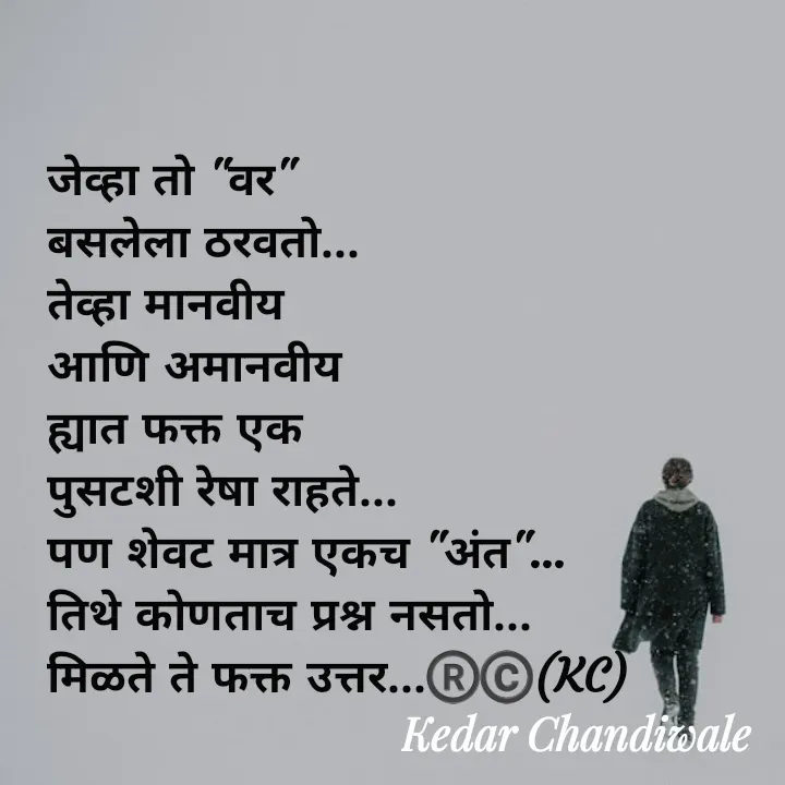 Quote by Kedar Chandiwaale - जेव्हा तो "वर" 
बसलेला ठरवतो...
तेव्हा मानवीय 
आणि अमानवीय 
ह्यात फक्त एक 
पुसटशी रेषा राहते...
पण शेवट मात्र एकच "अंत"...
तिथे कोणताच प्रश्न नसतो...
मिळते ते फक्त उत्तर...®️©️(KC) - Made using Quotes Creator App, Post Maker App
