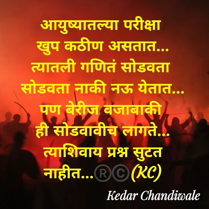 Quote by Kedar Chandiwaale - आयुष्यातल्या परीक्षा 
खुप कठीण असतात...
त्यातली गणितं सोडवता 
सोडवता नाकी नऊ येतात...
पण बेरीज वजाबाकी 
ही सोडवावीच लागते...
त्याशिवाय प्रश्न सुटत नाहीत...®️©️(KC) - Made using Quotes Creator App, Post Maker App