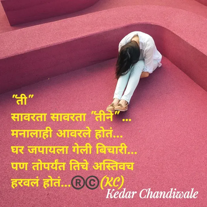 Quote by Kedar Chandiwaale - "ती"
सावरता सावरता "तीने" ...
मनालाही आवरले होतं...
घर जपायला गेली बिचारी...
पण तोपर्यंत तिचे अस्तिवच 
हरवलं होतं...®️©️(KC) - Made using Quotes Creator App, Post Maker App