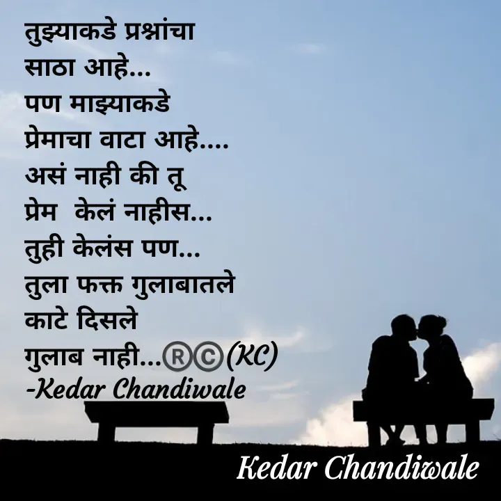 Quote by Kedar Chandiwaale - तुझ्याकडे प्रश्नांचा 
साठा आहे... 
पण माझ्याकडे 
प्रेमाचा वाटा आहे....
असं नाही की तू 
प्रेम  केलं नाहीस... 
तुही केलंस पण... 
तुला फक्त गुलाबातले 
काटे दिसले 
गुलाब नाही...®️©️(KC)
-Kedar Chandiwale  - Made using Quotes Creator App, Post Maker App