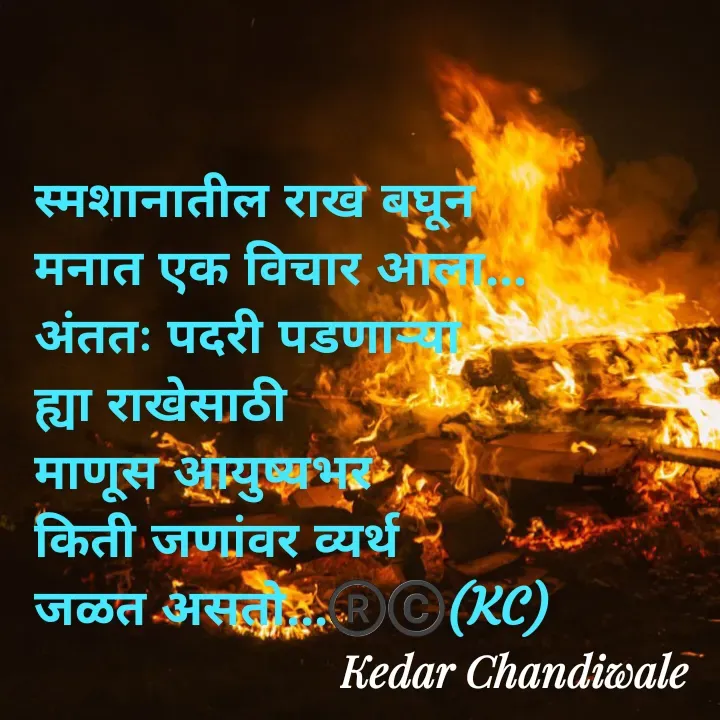 Quote by Kedar Chandiwaale - स्मशानातील राख बघून 
मनात एक विचार आला...
अंततः पदरी पडणार्‍या 
ह्या राखेसाठी 
माणूस आयुष्यभर 
किती जणांवर व्यर्थ 
जळत असतो...®️©️(KC) - Made using Quotes Creator App, Post Maker App