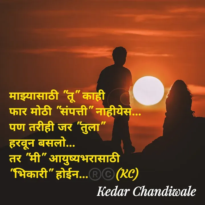 Quote by Kedar Chandiwaale - माझ्यासाठी "तू" काही 
फार मोठी "संपत्ती" नाहीयेस...
पण तरीही जर "तुला" 
हरवून बसलो...
तर "मी" आयुष्यभरासाठी 
"भिकारी" होईन...®️©️(KC) - Made using Quotes Creator App, Post Maker App