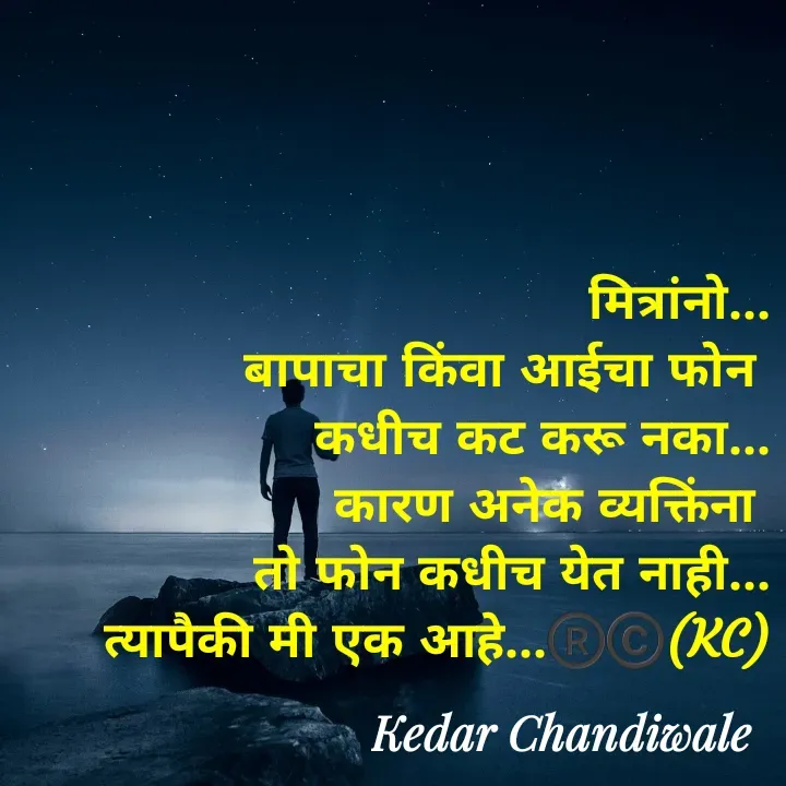 Quote by Kedar Chandiwaale - मित्रांनो...
बापाचा किंवा आईचा फोन 
कधीच कट करू नका...
कारण अनेक व्यक्तिंना 
तो फोन कधीच येत नाही...
त्यापैकी मी एक आहे...®️©️(KC) - Made using Quotes Creator App, Post Maker App