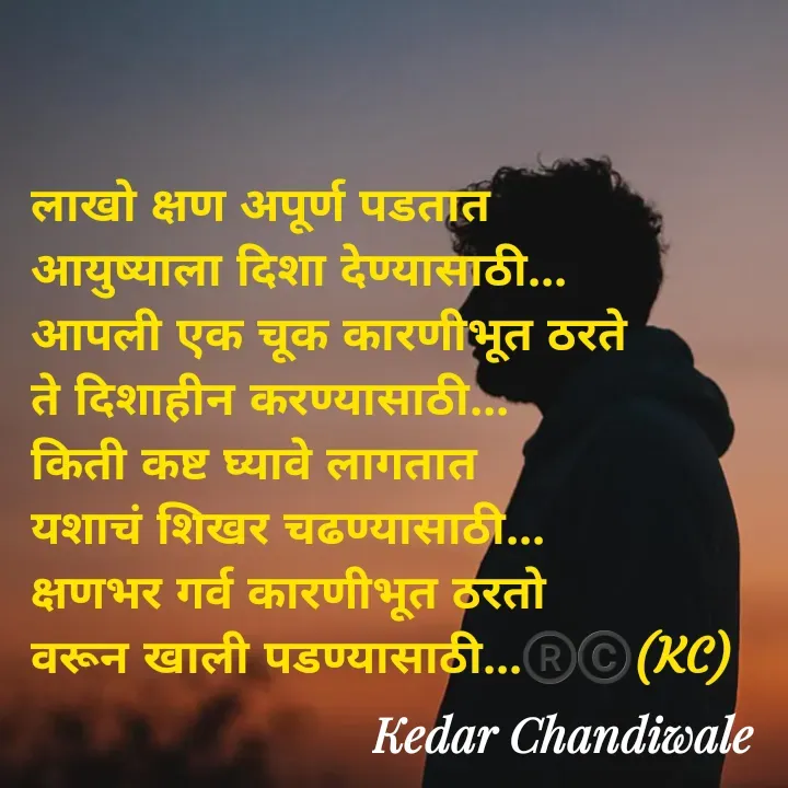 Quote by Kedar Chandiwaale - लाखो क्षण अपूर्ण पडतात 
आयुष्याला दिशा देण्यासाठी...
आपली एक चूक कारणीभूत ठरते 
ते दिशाहीन करण्यासाठी...
किती कष्ट घ्यावे लागतात 
यशाचं शिखर चढण्यासाठी...
क्षणभर गर्व कारणीभूत ठरतो 
वरून खाली पडण्यासाठी...®️©️(KC) - Made using Quotes Creator App, Post Maker App