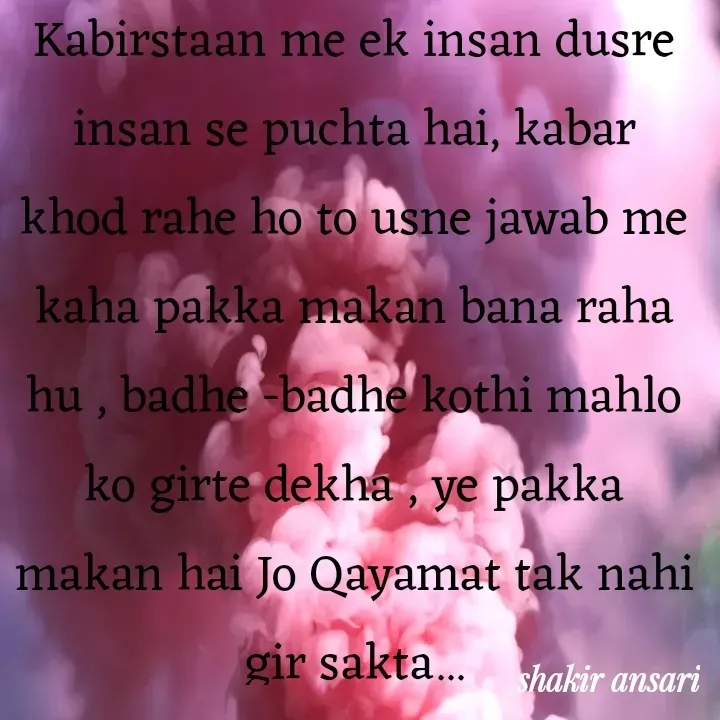 Quote by shakir ansari - Kabirstaan me ek insan dusre insan se puchta hai, kabar khod rahe ho to usne jawab me kaha pakka makan bana raha hu , badhe -badhe kothi mahlo ko girte dekha , ye pakka makan hai Jo Qayamat tak nahi gir sakta... - Made using Quotes Creator App, Post Maker App