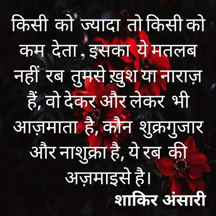 Quote by shakir ansari - किसी  को  ज्यादा  तो किसी को कम  देता , इसका  ये मतलब नहीं  रब  तुमसे ख़ुश या नाराज़ हैं, वो देकर और लेकर  भी आज़माता  है, कौन  शुक्रगुजार  और नाशुक्रा है, ये रब  की अज़माइसे है। - Made using Quotes Creator App, Post Maker App