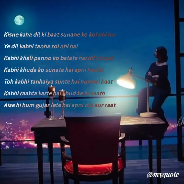 Quote by wisewords - Kisne kaha dil ki baat sunane ko koi nhi hai
Ye dil kabhi tanha roi nhi hai
Kabhi khali panno ko batate hai dil ki baat
Kabhi khuda ko sunate hai apni haalat
Toh kabhi tanhaiya sunte hai humari baat
Kabhi raabta karte hai khud ke hi saath
Aise hi hum gujar lete hai apni din aur raat.

~Tania - Made using Quotes Creator App, Post Maker App