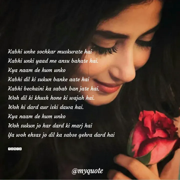 Quote by wisewords - Kabhi unhe sochkar muskurate hai 
Kabhi unki yaad me ansu bahate hai.
Kya naam de hum unko
Kabhi dil ki sukun banke aate hai
Kabhi bechaini ka sabab ban jate hai.
Woh dil ki khush hone ki wajah hai.
Woh hi dard aur iski dawa hai.
Kya naam de hum unko
Woh sukun jo har dard ki marj hai
Ya woh ehsas jo dil ka sabse gehra dard hai

🆃🅰🅽🅸🅰 - Made using Quotes Creator App, Post Maker App