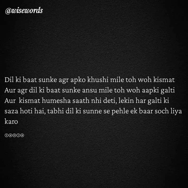 Quote by wisewords - Dil ki baat sunke agr apko khushi mile toh woh kismat
Aur agr dil ki baat sunke ansu mile toh woh aapki galti
Aur  kismat humesha saath nhi deti, lekin har galti ki saza hoti hai, tabhi dil ki sunne se pehle ek baar soch liya karo

ⓣⓐⓝⓘⓐ - Made using Quotes Creator App, Post Maker App