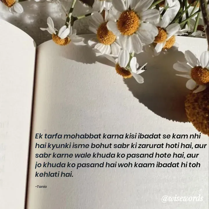 Quote by wisewords - Ek tarfa mohabbat karna kisi ibadat se kam nhi hai kyunki isme bohut sabr ki zarurat hoti hai, aur sabr karne wale khuda ko pasand hote hai, aur jo khuda ko pasand hai woh kaam ibadat hi toh kehlati hai.

-Tania - Made using Quotes Creator App, Post Maker App