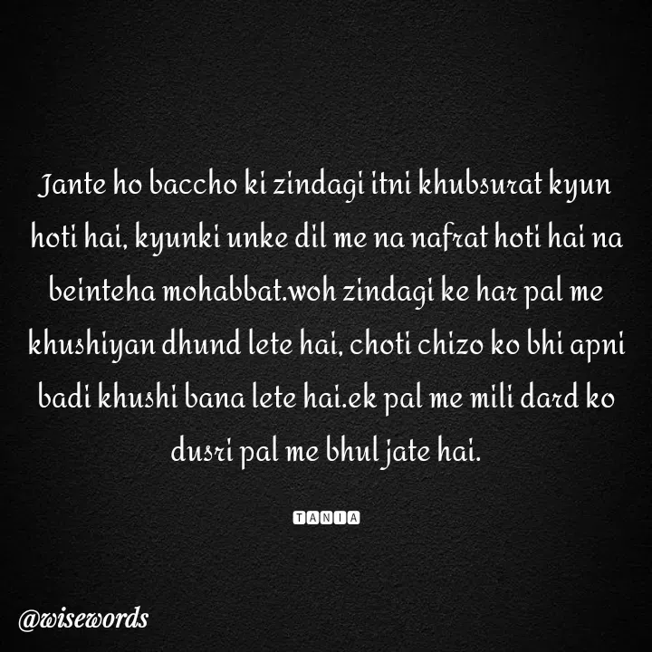 Quote by wisewords - Jante ho baccho ki zindagi itni khubsurat kyun hoti hai, kyunki unke dil me na nafrat hoti hai na beinteha mohabbat.woh zindagi ke har pal me khushiyan dhund lete hai, choti chizo ko bhi apni badi khushi bana lete hai.ek pal me mili dard ko dusri pal me bhul jate hai.

🆃🅰🅽🅸🅰 - Made using Quotes Creator App, Post Maker App