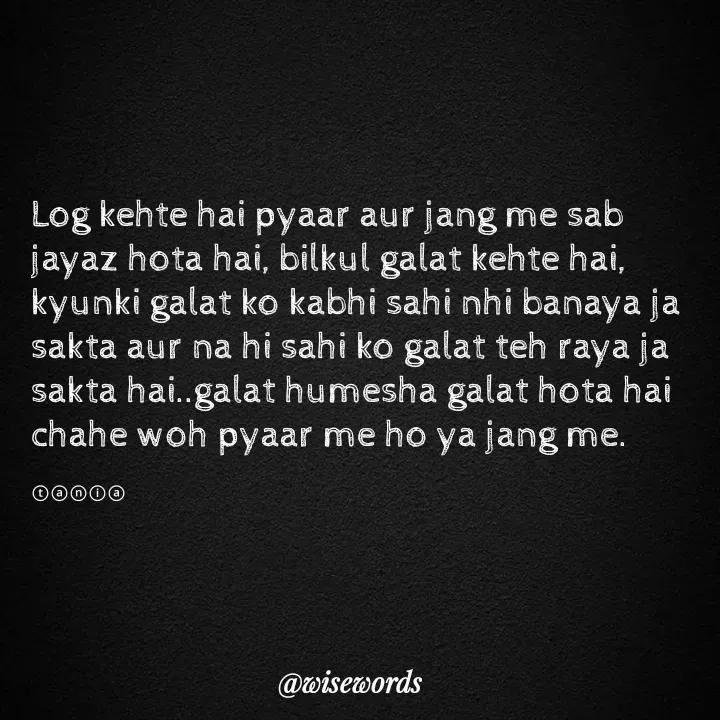 Quote by wisewords - Log kehte hai pyaar aur jang me sab jayaz hota hai, bilkul galat kehte hai, kyunki galat ko kabhi sahi nhi banaya ja sakta aur na hi sahi ko galat teh raya ja sakta hai..galat humesha galat hota hai chahe woh pyaar me ho ya jang me.

ⓣⓐⓝⓘⓐ - Made using Quotes Creator App, Post Maker App