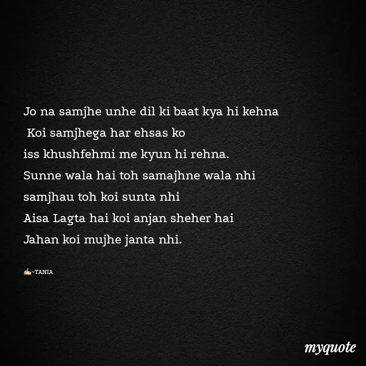 Quote by wisewords - Jo na samjhe unhe dil ki baat kya hi kehna
 Koi samjhega har ehsas ko 
iss khushfehmi me kyun hi rehna.
Sunne wala hai toh samajhne wala nhi
samjhau toh koi sunta nhi 
Aisa Lagta hai koi anjan sheher hai
Jahan koi mujhe janta nhi.

✍🏻~TANIA - Made using Quotes Creator App, Post Maker App