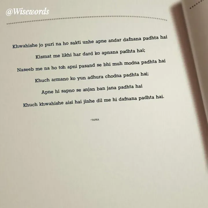 Quote by wisewords - Khwahishe jo puri na ho sakti unhe apne andar dafnana padhta hai
Kismat me likhi har dard ko apnana padhta hai;
Naseeb me na ho toh apni pasand se bhi muh modna padhta hai
Khuch armano ko yun adhura chodna padhta hai;
Apne hi sapno se anjan ban jana padhta hai 
Khuch khwahishe aisi hai jinhe dil me hi dafnana padhta hai.

~TANIA - Made using Quotes Creator App, Post Maker App