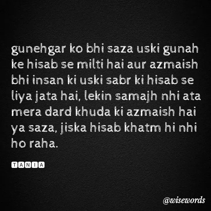 Quote by wisewords - gunehgar ko bhi saza uski gunah ke hisab se milti hai aur azmaish bhi insan ki uski sabr ki hisab se liya jata hai, lekin samajh nhi ata mera dard khuda ki azmaish hai ya saza, jiska hisab khatm hi nhi ho raha.

🆃🅰🅽🅸🅰 - Made using Quotes Creator App, Post Maker App