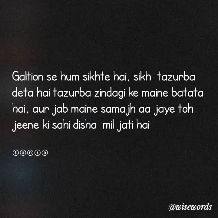 Quote by wisewords - Galtion se hum sikhte hai, sikh  tazurba deta hai tazurba zindagi ke maine batata hai, aur jab maine samajh aa jaye toh jeene ki sahi disha  mil jati hai


ⓣⓐⓝⓘⓐ - Made using Quotes Creator App, Post Maker App