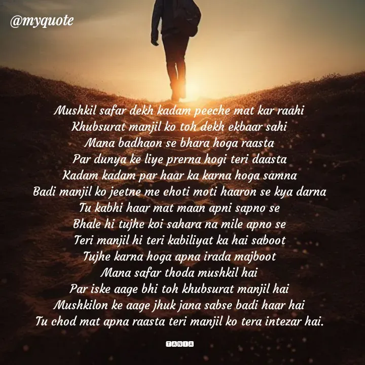 Quote by wisewords - Mushkil safar dekh kadam peeche mat kar raahi
Khubsurat manjil ko toh dekh ekbaar sahi
Mana badhaon se bhara hoga raasta
Par dunya ke liye prerna hogi teri daasta
Kadam kadam par haar ka karna hoga samna
Badi manjil ko jeetne me choti moti haaron se kya darna
Tu kabhi haar mat maan apni sapno se
Bhale hi tujhe koi sahara na mile apno se
Teri manjil hi teri kabiliyat ka hai saboot
Tujhe karna hoga apna irada majboot
Mana safar thoda mushkil hai
Par iske aage bhi toh khubsurat manjil hai
Mushkilon ke aage jhuk jana sabse badi haar hai
Tu chod mat apna raasta teri manjil ko tera intezar hai.

🆃🅰🅽🅸🅰 - Made using Quotes Creator App, Post Maker App